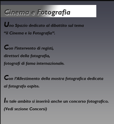 Cinema e Fotografia.
Uno Spazio dedicato al dibattito sul tema il Cinema e la
Fotografia con l’intervento di registi, direttori della
fotografia, fotografi di fama internazionale e con
l’Allestimento della mostra fotografica dedicata al fotografo ospite.
In tale ambito si inserirà anche un concorso fotografico
finalizzato a riscoprire e a valorizzare il territorio dei Nebrodi, seguendo il particolare legame tra natura e cinema.