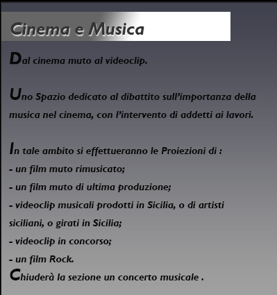 Cinema e Musica, dal cinema muto al videoclip. Uno Spazio dedicato al dibattito sull’importanza della musica nel cinema, con l’intervento di addetti ai lavori.
In tale ambito si effettueranno le Proiezioni di :
- un film muto rimusicato;
- un film muto di ultima produzione;
- videoclip musicali prodotti in Sicilia, o di artisti
siciliani, o girati in Sicilia;
- videoclip in concorso;
- un film Rock.
Chiuderà la sezione un concerto musicale. 