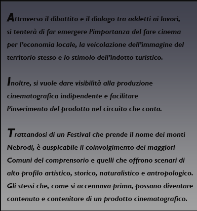 Attraverso il dibattito e il dialogo tra addetti ai lavori, si tenterà di far emergere
l’importanza del fare cinema per l’economia locale, la veicolazione dell’immagine del territorio
stesso e lo stimolo dell’indotto turistico.
Inoltre, si vuole dare visibilità alla produzione cinematografica indipendente e facilitare
l’inserimento del prodotto nel circuito che conta.
Trattandosi di un Festival che prende il nome dei monti Nebrodi, è auspicabile il
coinvolgimento dei maggiori Comuni del comprensorio e quelli che offrono scenari di alto
profilo artistico, storico, naturalistico e antropologico. Gli stessi che, come si accennava prima,
possano diventare contenuto e contenitore di un prodotto cinematografico.