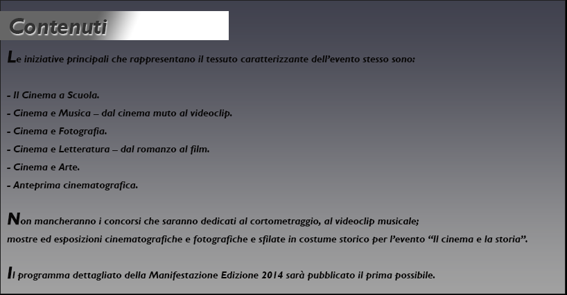 Le iniziative principali che rappresentano il tessuto caratterizzante dell’evento stesso sono:
- Il Cinema a Scuola.
- Cinema e Musica – dal cinema muto al videoclip.
- Cinema e Fotografia.
- Cinema e Letteratura – dal romanzo al film.
- Cinema e Arte.
- Anteprima cinematografica.
Non mancheranno i concorsi che saranno dedicati al cortometraggio, al videoclip musicale;
mostre ed esposizioni cinematografiche e fotografiche e sfilate in costume storico per l’evento
“Il cinema e la storia”.