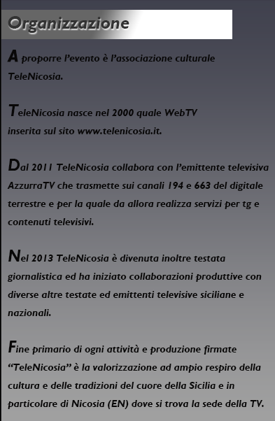 A proporre l’evento è l’associazione culturale TeleNicosia.
TeleNicosia nasce nel 2000 quale WebTV inserita sul sito
www.telenicosia.it.
Dal 2011 TeleNicosia collabora con l’emittente televisiva Azzurra
TV che trasmette sui canali 194 e 663 del digitale terrestre e per
la quale da allora realizza servizi per tg e contenuti televisivi.
Nel 2013 TeleNicosia è divenuta inoltre testata giornalistica ed
ha iniziato collaborazioni produttive con diverse altre testate ed
emittenti televisive siciliane e nazionali.
Fine primario di ogni attività e produzione firmate “TeleNicosia”
è la valorizzazione ad ampio respiro della cultura e delle
tradizioni del cuore della Sicilia e in particolare di Nicosia
(EN) dove si trova la sede della TV.