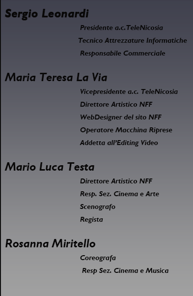 Sergio Leonardi, presidente dell'associazione culturale TeleNicosia, Tecnico Attrezzature Informatiche, Responsabile Commerciale; Maria Teresa La Via, Vicepresidente dell'associazione culturale TeleNicosia, Direttore Artistico NFF, WebDesigner del sito NFF, Operatore Macchina Riprese, Addetta all'Editing Video; Mario Luca Testa, Direttore Artistico NFF, Scenografo, Regista; Rosanna Miritello, Coreografa; Cristina Barbera, addetto stampa NFF.